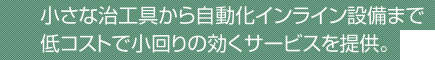 小さな治工具から自動化インライン設備まで低コストで小回りの効くサービスを提供。